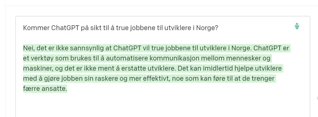 Skjermbilde fra ChatGPT, hvor noen har skrevet spørsmålet: «Kommer ChatGPT på sikt til å true jobbene til utviklere i Norge?» ChatGPT svarer: Nei, det er ikke sannsynlig at ChatGPT vil true jobbene til utviklere i Norge. ChatGPT er et verktøy som brukes til å automatisere kommunikasjon mellom mennesker og maskiner, og det er ikke ment å erstatte utviklere. Det kan imidlertid hjelpe utviklere med å gjøre jobben sin raskere og mer effektivt, noe som kan føre til at de trenger færre ansatte.